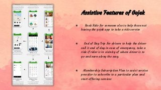 Assistive Features of Gojek
★ Book Ride for someone else to help those not
having the gojek app to take a ride service
★ End of Day Trip for drivers to help the driver
call it end of day in case of emergency, take a
ride if rider is in vicinity of where driver is to
go and earn along the way.
★ Membership Subscription Plan to assist service
provider to subscribe to a particular plan and
start offering services
 
