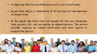 ➢ A single app that has countless services for you to work upon.
➢ Gojek Clone App is a combination of 52 services for entrepreneur
to choose from.
➢ In the Gojek App Clone User can request for the taxi, handyman,
food, grocery, etc. and any nearby on demand service. The service
provider receives an instant notification and then rejects or
accepts the service.
 