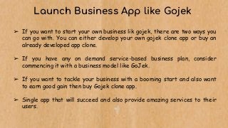 Launch Business App like Gojek
➢ If you want to start your own business lik gojek, there are two ways you
can go with. You can either develop your own gojek clone app or buy an
already developed app clone.
➢ If you have any on demand service-based business plan, consider
commencing it with a business model like GoJek.
➢ If you want to tackle your business with a booming start and also want
to earn good gain then buy Gojek clone app.
➢ Single app that will succeed and also provide amazing services to their
users.
 