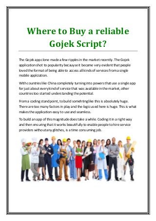 Where to Buy a reliable
Gojek Script?
The Gojek app clone made a few ripples in the market recently. The Gojek
application shot to popularity becauyseit became very evident that people
loved the format of being able to access all kinds of services from a single
mobile applciation.
With countries like China completely turning into powers thatuse a single app
for justabout every kind of servicethat was available in the market, other
countries too started understanding the potential.
Froma coding stand point, to build somehting like this is absolutely huge.
There are too many factors in play and the logic used here is huge. This is what
makes the application easy to useand seamless.
To build an app of this magnitude does take a while. Coding it in a right way
and then ensuring that it works beautifully to enable people to hire service
providers withoutany glitches, is a time consuming job.
 