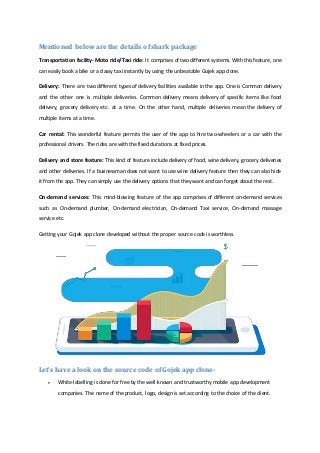 Mentioned below are the details of shark package
Transportation facility- Moto ride/Taxi ride: It comprises of two different systems. With this feature, one
can easily book a bike or a classy taxi instantly by using the unbeatable Gojek app clone.
Delivery: There are two different types of delivery facilities available in the app. One is Common delivery
and the other one is multiple deliveries. Common delivery means delivery of specific items like food
delivery, grocery delivery etc. at a time. On the other hand, multiple deliveries mean the delivery of
multiple items at a time.
Car rental: This wonderful feature permits the user of the app to hire two-wheelers or a car with the
professional drivers. The rides are with the fixed durations at fixed prices.
Delivery and store feature: This kind of feature include delivery of food, wine delivery, grocery deliveries
and other deliveries. If a businessman does not want to use wine delivery feature then they can also hide
it from the app. They can simply use the delivery options that they want and can forget about the rest.
On-demand services: This mind-blowing feature of the app comprises of different on-demand services
such as On-demand plumber, On-demand electrician, On-demand Taxi service, On-demand massage
service etc.
Getting your Gojek app clone developed without the proper source code is worthless.
Let’s have a look on the source code of Gojek app clone-
 White-labelling is done for free by the well-known and trustworthy mobile app development
companies. The name of the product, logo, design is set according to the choice of the client.
 