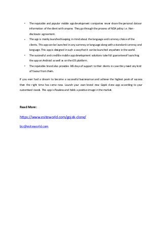  The reputable and popular mobile app development companies never share the personal data or
information of the client with anyone. They go through the process of NDA policy i.e. Non-
disclosure agreement.
 The app is mainly launched keeping in mind about the language and currency choice of the
clients. This app can be launched in any currency or languagealong with a standard currency and
language. This app is designed in such a way that it can be launched anywhere in the world.
 The successful and credible mobile app development solutions take full guaranteeof launching
the app on Android as well as on the iOS platform.
 The reputable brand also provides 365 days of support to their clients in case they need any kind
of favour from them.
If you ever had a dream to become a successful businessman and achieve the highest peak of success
then the right time has come now. Launch your own brand new Gojek clone app according to your
customised needs. This app is flawless and holds a positive image in the market.
Read More:
https://www.esiteworld.com/gojek-clone/
biz@esiteworld.com
 