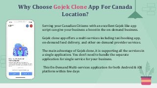 Why Choose Gojek Clone App For Canada
Location?
Serving your Canadian Citizens with an excellent Gojek like app
script can give your business a boost in the on-demand business.
Gojek clone app offers a multi-services including taxi booking app,
on-demand food delivery, and other on-demand provider services.
The main advantage of Gojek clone, it is supporting all the services in
a single application. You don't need to handle the separate
application for single service for your business.
This On-Demand Multi-services application for both Android & iOS
platform within few days
 