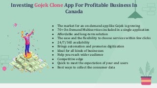 Investing Gojek Clone App For Profitable Business In
Canada
● The market for an on-demand app like Gojek is growing
● 70+ On-Demand Multiservices included in a single application
● Affordable and long-term solution
● The ease and the flexibility to choose services within few clicks
● 24/7/365 availability
● Brings automation and promotes digitization
● Ideal for all kinds of businesses
● Help you reach wider audience
● Competitive edge
● Quick to meet the expectation of your end users
● Best ways to collect the consumer data
 