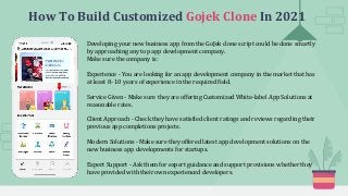 How To Build Customized Gojek Clone In 2021
Developing your new business app from the GoJek clone script could be done smartly
by approaching any top app development company.
Make sure the company is:
Experience - You are looking for an app development company in the market that has
at least 8- 10 years of experience in the required field.
Service Given - Make sure they are offering Customized White-label App Solutions at
reasonable rates.
Client Approach - Check they have satisfied client ratings and reviews regarding their
previous app completions projects.
Modern Solutions - Make sure they offered latest app development solutions on the
new business app developments for startups.
Expert Support - Ask them for expert guidance and support provisions whether they
have provided with their own experienced developers.
 