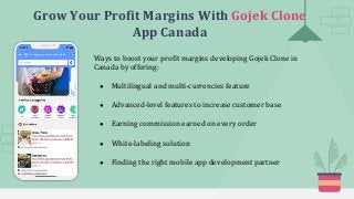Grow Your Profit Margins With Gojek Clone
App Canada
Ways to boost your profit margins developing Gojek Clone in
Canada by offering:
● Multilingual and multi-currencies feature
● Advanced-level features to increase customer base
● Earning commission earned on every order
● White-labeling solution
● Finding the right mobile app development partner
 