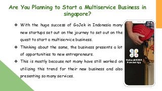 Are You Planning to Start a Multiservice Business in
singapore?
❖ With the huge success of GoJek in Indonesia many
new startups set out on the journey to set out on the
quest to start a multiservice business.
❖ Thinking about the same, the business presents a lot
of opportunities to new entrepreneurs.
❖ This is mostly because not many have still worked on
utilizing this trend for their new business and also
presenting so many services.
 