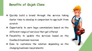 Benefits of Gojek Clone
❖ Quickly build a brand through the service taking
faster time to develop in comparison to app built from
scratch
❖ Opportunity to earn huge commissions based on the
different range of services that get offered
❖ Feasibility to update the services based on the
feedback business receives
❖ Ease to customize the solution depending on the
changing business requirements
 