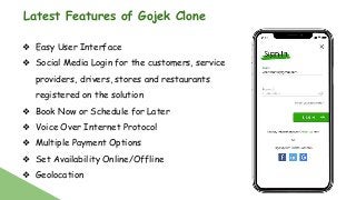 Latest Features of Gojek Clone
❖ Easy User Interface
❖ Social Media Login for the customers, service
providers, drivers, stores and restaurants
registered on the solution
❖ Book Now or Schedule for Later
❖ Voice Over Internet Protocol
❖ Multiple Payment Options
❖ Set Availability Online/Offline
❖ Geolocation
 