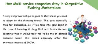 How Multi service companies Stay in Competitive
Evolving Marketplace
A very old proverbial quote goes to stay ahead you need
to adapt to the changing trends. This goes especially
true for businesses. So, if we take into consideration
the current trending strategy that most businesses are
adopting then it undoubtedly has to be the on demand
business model. This comes especially after the
enormous success of GoJek.
 
