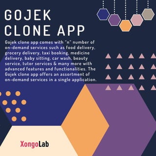 GOJEK
CLONE APP
Gojek clone app comes with “n” number of
on-demand services such as food delivery,
grocery delivery, taxi booking, medicine
delivery, baby sitting, car wash, beauty
service, tutor services & many more with
advanced features and functionalities. The
Gojek clone app offers an assortment of
on-demand services in a single application.
 