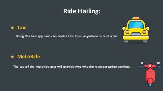 Ride Hailing:
● Taxi
Using the taxi app user can book a taxi from anywhere or rent a car.
● MotoRide
The use of the motoride app will provide two wheeler transportation services.
 