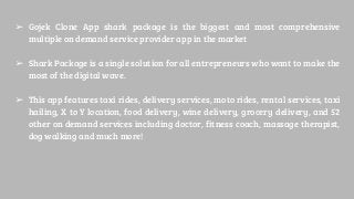 ➢ Gojek Clone App shark package is the biggest and most comprehensive
multiple on demand service provider app in the market
➢ Shark Package is a single solution for all entrepreneurs who want to make the
most of the digital wave.
➢ This app features taxi rides, delivery services, moto rides, rental services, taxi
hailing, X to Y location, food delivery, wine delivery, grocery delivery, and 52
other on demand services including doctor, fitness coach, massage therapist,
dog walking and much more!
 