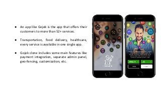 ● An app like Gojek is the app that offers their
customers to more than 52+ services.
● Transportation, food delivery, healthcare,
every service is available in one single app.
● Gojek clone includes some main features like
payment integration, separate admin panel,
geo-fencing, customization, etc.
 
