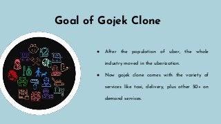 Goal of Gojek Clone
● After the population of uber, the whole
industry moved in the uberization.
● Now gojek clone comes with the variety of
services like taxi, delivery, plus other 50+ on
demand services.
 