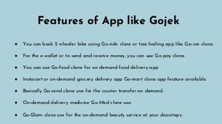Features of App like Gojek
● You can book 2 wheeler bike using Go-ride clone or taxi hailing app like Go-car clone.
● For the e-wallet or to send and receive money, you can use Go-pay clone.
● You can use Go-food clone for on demand food delivery app
● Instacart or on-demand grocery delivery app Go-mart clone app feature available.
● Basically Go-send clone use for the courier transfer on demand.
● On-demand delivery medicine Go-Med clone use.
● Go-Glam clone use for the on-demand beauty service at your doorsteps.
 