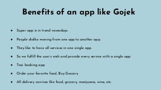 Benefits of an app like Gojek
● Super app is in trend nowadays.
● People dislike moving from one app to another app.
● They like to have all services in one single app.
● So we fulfill the user’s wish and provide every service with a single app
● Taxi booking app
● Order your favorite food, Buy Grocery
● All delivery services like food, grocery, marijuana, wine, etc.
 