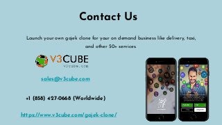 Contact Us
Launch your own gojek clone for your on demand business like delivery, taxi,
and other 50+ services.
https://www.v3cube.com/gojek-clone/
sales@v3cube.com
+1 (858) 427-0668 (Worldwide)
 