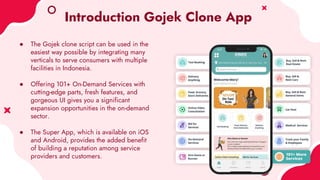 Introduction Gojek Clone App
● The Gojek clone script can be used in the
easiest way possible by integrating many
verticals to serve consumers with multiple
facilities in Indonesia.
● Offering 101+ On-Demand Services with
cutting-edge parts, fresh features, and
gorgeous UI gives you a significant
expansion opportunities in the on-demand
sector.
● The Super App, which is available on iOS
and Android, provides the added benefit
of building a reputation among service
providers and customers.
 