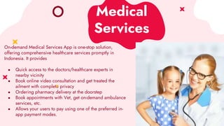 Medical
Services
On-demand Medical Services App is one-stop solution,
offering comprehensive healthcare services promptly in
Indonesia. It provides
● Quick access to the doctors/healthcare experts in
nearby vicinity
● Book online video consultation and get treated the
ailment with complete privacy
● Ordering pharmacy delivery at the doorstep
● Book appointments with Vet, get on-demand ambulance
services, etc.
● Allows your users to pay using one of the preferred in-
app payment modes.
 