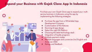Expand your Business with Gojek Clone App In Indonesia
Purchase your own Gojek Clone app to expand your multi-
service business in Indonesia using the app by
implementing the following strategies
● Purchase the app from a White-label App
Development Company
● Customization of the features
● Stunning UI app design
● Select the right OS Platform
● Choosing the latest technology stack
● Integration of loyalty programs
● Multiple payment modes
● Multiple languages and currencies (incl English and
American USD)
● Ratings and feedback
 