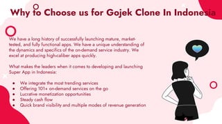 Why to Choose us for Gojek Clone In Indonesia
We have a long history of successfully launching mature, market-
tested, and fully functional apps. We have a unique understanding of
the dynamics and specifics of the on-demand service industry. We
excel at producing high-caliber apps quickly.
What makes the leaders when it comes to developing and launching
Super App in Indonesia:
● We integrate the most trending services
● Offering 101+ on-demand services on the go
● Lucrative monetization opportunities
● Steady cash flow
● Quick brand visibility and multiple modes of revenue generation
 