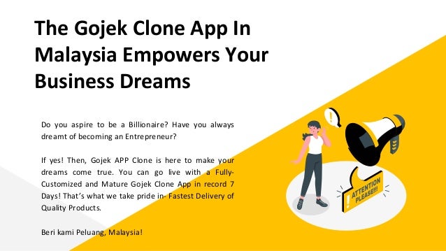 The Gojek Clone App In
Malaysia Empowers Your
Business Dreams
Do you aspire to be a Billionaire? Have you always
dreamt of becoming an Entrepreneur?
If yes! Then, Gojek APP Clone is here to make your
dreams come true. You can go live with a Fully-
Customized and Mature Gojek Clone App in record 7
Days! That’s what we take pride in- Fastest Delivery of
Quality Products.
Beri kami Peluang, Malaysia!
 