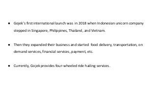 ● Gojek’s first international launch was in 2018 when Indonesian unicorn company
stepped in Singapore, Philippines, Thailand, and Vietnam.
● Then they expanded their business and started food delivery, transportation, on
demand services, financial services, payment, etc.
● Currently, Gojek provides four-wheeled ride hailing services.
 