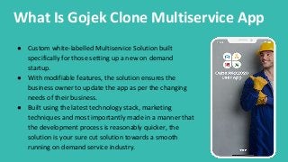 What Is Gojek Clone Multiservice App
● Custom white-labelled Multiservice Solution built
specifically for those setting up a new on demand
startup.
● With modifiable features, the solution ensures the
business owner to update the app as per the changing
needs of their business.
● Built using the latest technology stack, marketing
techniques and most importantly made in a manner that
the development process is reasonably quicker, the
solution is your sure cut solution towards a smooth
running on demand service industry.
 