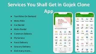 Services You Shall Get in Gojek Clone
App
● Taxi Rides On Demand
● Moto Ride
● Car Rental
● Moto Rental
● Common Delivery
● Fly Service
● Food Delivery
● Grocery Delivery
● And many more…
 
