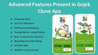 Advanced Features Present in Gojek
Clone App
● Corporate Rides
● Car Pool/ Rideshare
● VOIP Based Call Masking
● Tracing Ride by Family/Friends
● Scan Credit Card for Payment
● Shop/Stop/Eat while Riding
● LinkedIn Login
● Realtime Currency Rates
 