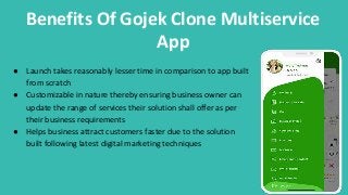 Benefits Of Gojek Clone Multiservice
App
● Launch takes reasonably lesser time in comparison to app built
from scratch
● Customizable in nature thereby ensuring business owner can
update the range of services their solution shall offer as per
their business requirements
● Helps business attract customers faster due to the solution
built following latest digital marketing techniques
 