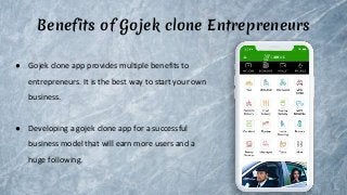 Benefits of Gojek clone Entrepreneurs
● Gojek clone app provides multiple benefits to
entrepreneurs. It is the best way to start your own
business.
● Developing a gojek clone app for a successful
business model that will earn more users and a
huge following.
 