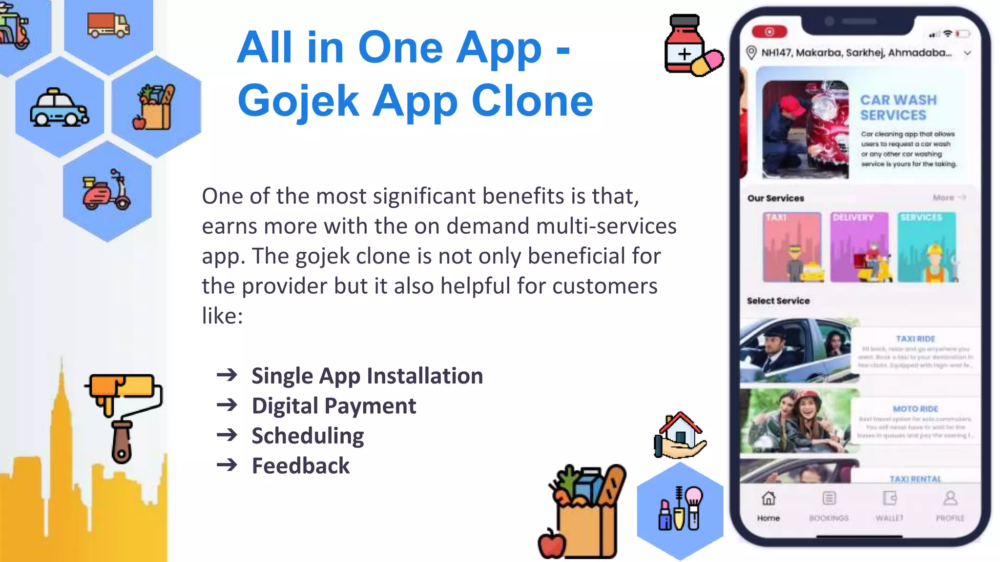 All in One App -
Gojek App Clone
One of the most significant benefits is that,
earns more with the on demand multi-services
app. The gojek clone is not only beneficial for
the provider but it also helpful for customers
like:
➔ Single App Installation
➔ Digital Payment
➔ Scheduling
➔ Feedback
 