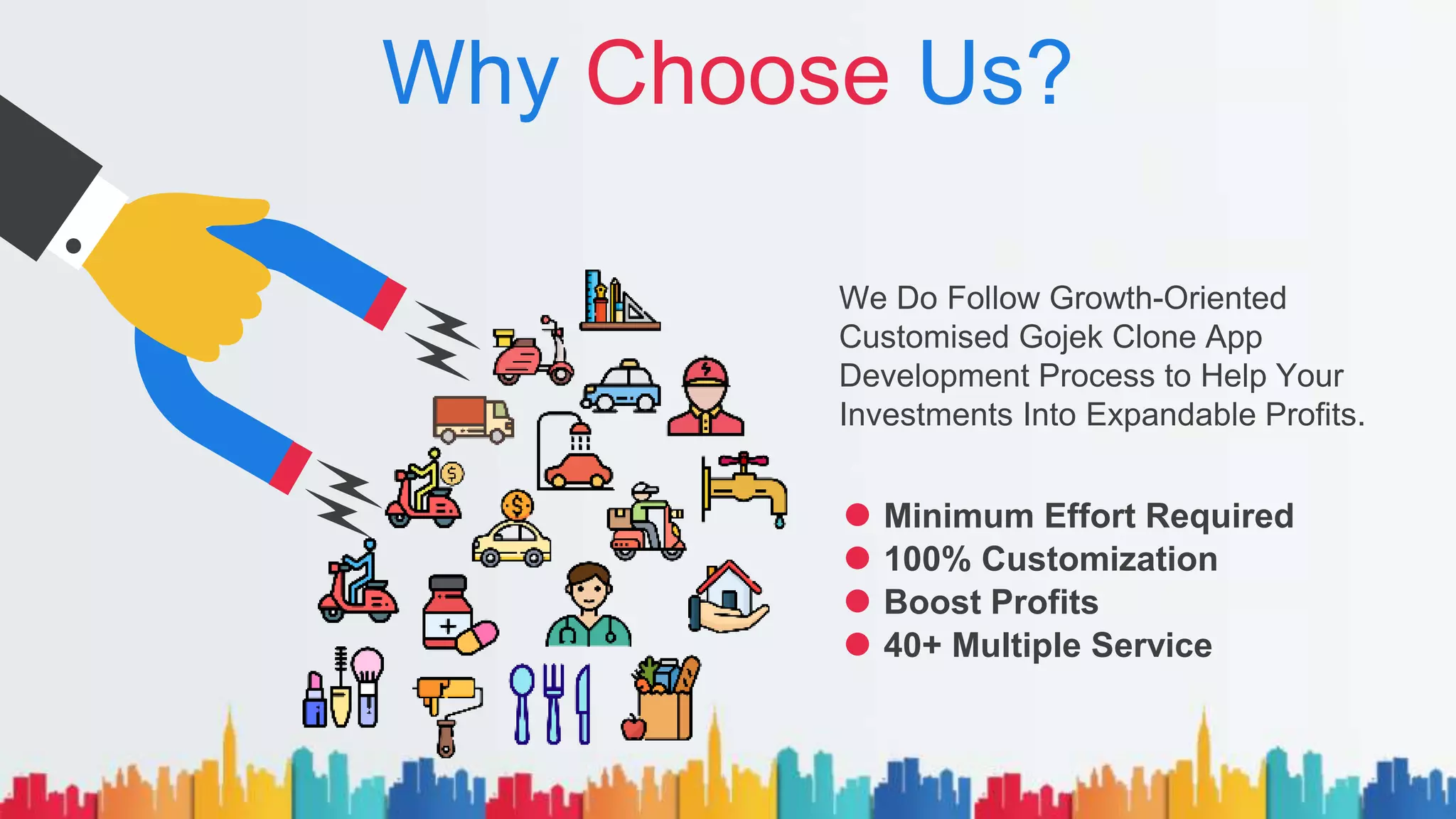 Why Choose Us?
We Do Follow Growth-Oriented
Customised Gojek Clone App
Development Process to Help Your
Investments Into Expandable Profits.
Minimum Effort Required
100% Customization
Boost Profits
40+ Multiple Service
 