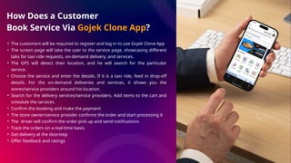 How Does a Customer
Book Service Via Gojek Clone App?
• The customers will be required to register and log in to use Gojek Clone App
• The screen page will take the user to the service page, showcasing different
tabs for taxi ride requests, on-demand delivery, and services.
• The GPS will detect their location, and he will search for the particular
service.
• Choose the service and enter the details. If it is a taxi ride, feed in drop-off
details. For the on-demand deliveries and services, it shows you the
stores/service providers around his location.
• Search for the delivery services/service providers. Add items to the cart and
schedule the services.
• Confirm the booking and make the payment
• The store owner/service provider confirms the order and start processing it
• The driver will confirm the order pick up and send notifications
• Track the orders on a real-time basis
• Get delivery at the doorstep
• Offer feedback and ratings
 