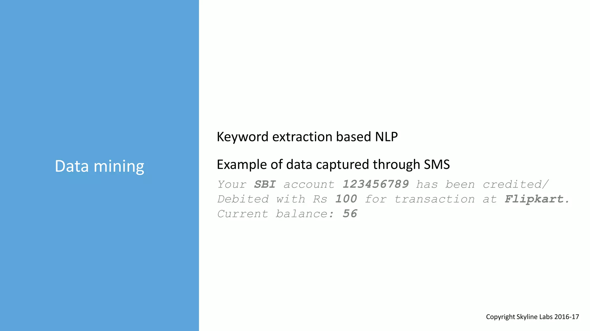 Data mining
Keyword extraction based NLP
Your SBI account 123456789 has been credited/
Debited with Rs 100 for transaction at Flipkart.
Current balance: 56
Example of data captured through SMS
Copyright Skyline Labs 2016-17
 