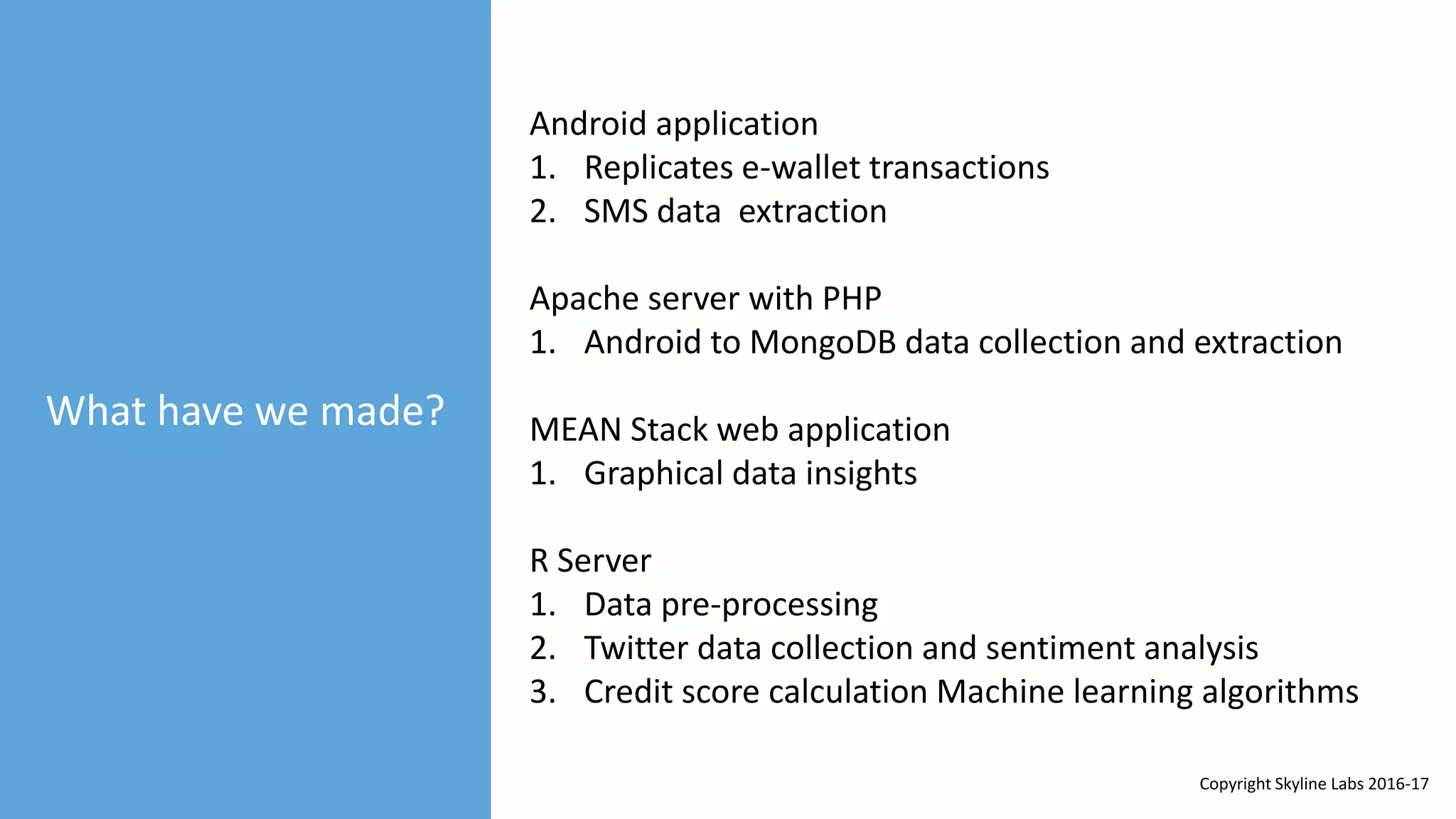 What have we made?
Android application
1. Replicates e-wallet transactions
2. SMS data extraction
Apache server with PHP
1. Android to MongoDB data collection and extraction
MEAN Stack web application
1. Graphical data insights
R Server
1. Data pre-processing
2. Twitter data collection and sentiment analysis
3. Credit score calculation Machine learning algorithms
Copyright Skyline Labs 2016-17
 