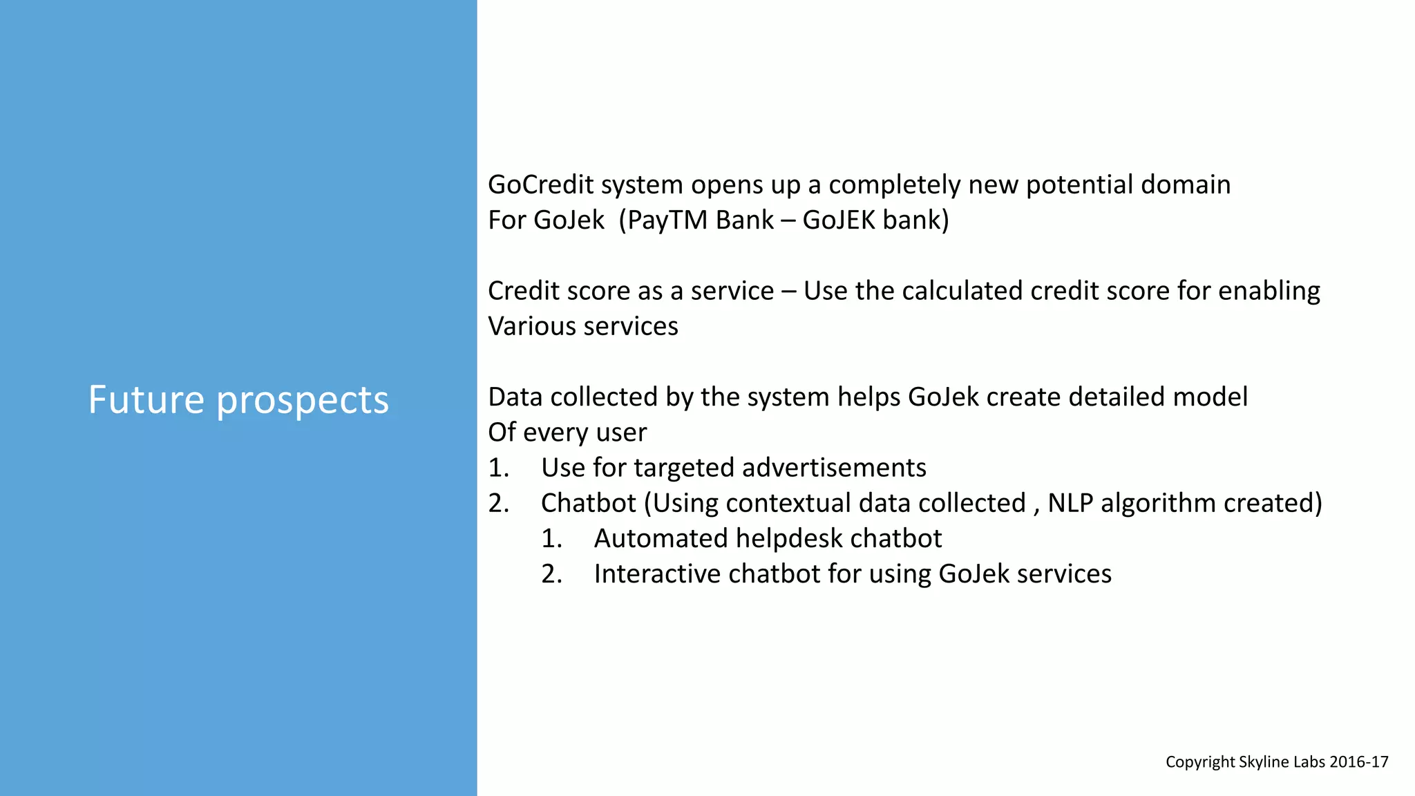Future prospects
GoCredit system opens up a completely new potential domain
For GoJek (PayTM Bank – GoJEK bank)
Credit score as a service – Use the calculated credit score for enabling
Various services
Data collected by the system helps GoJek create detailed model
Of every user
1. Use for targeted advertisements
2. Chatbot (Using contextual data collected , NLP algorithm created)
1. Automated helpdesk chatbot
2. Interactive chatbot for using GoJek services
Copyright Skyline Labs 2016-17
 