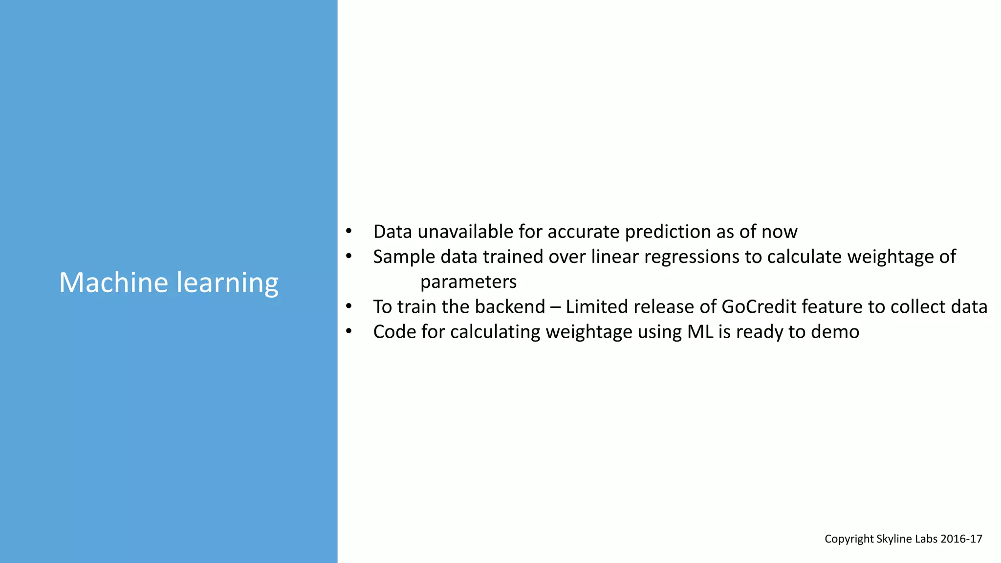 Machine learning
• Data unavailable for accurate prediction as of now
• Sample data trained over linear regressions to calculate weightage of
parameters
• To train the backend – Limited release of GoCredit feature to collect data
• Code for calculating weightage using ML is ready to demo
Copyright Skyline Labs 2016-17
 