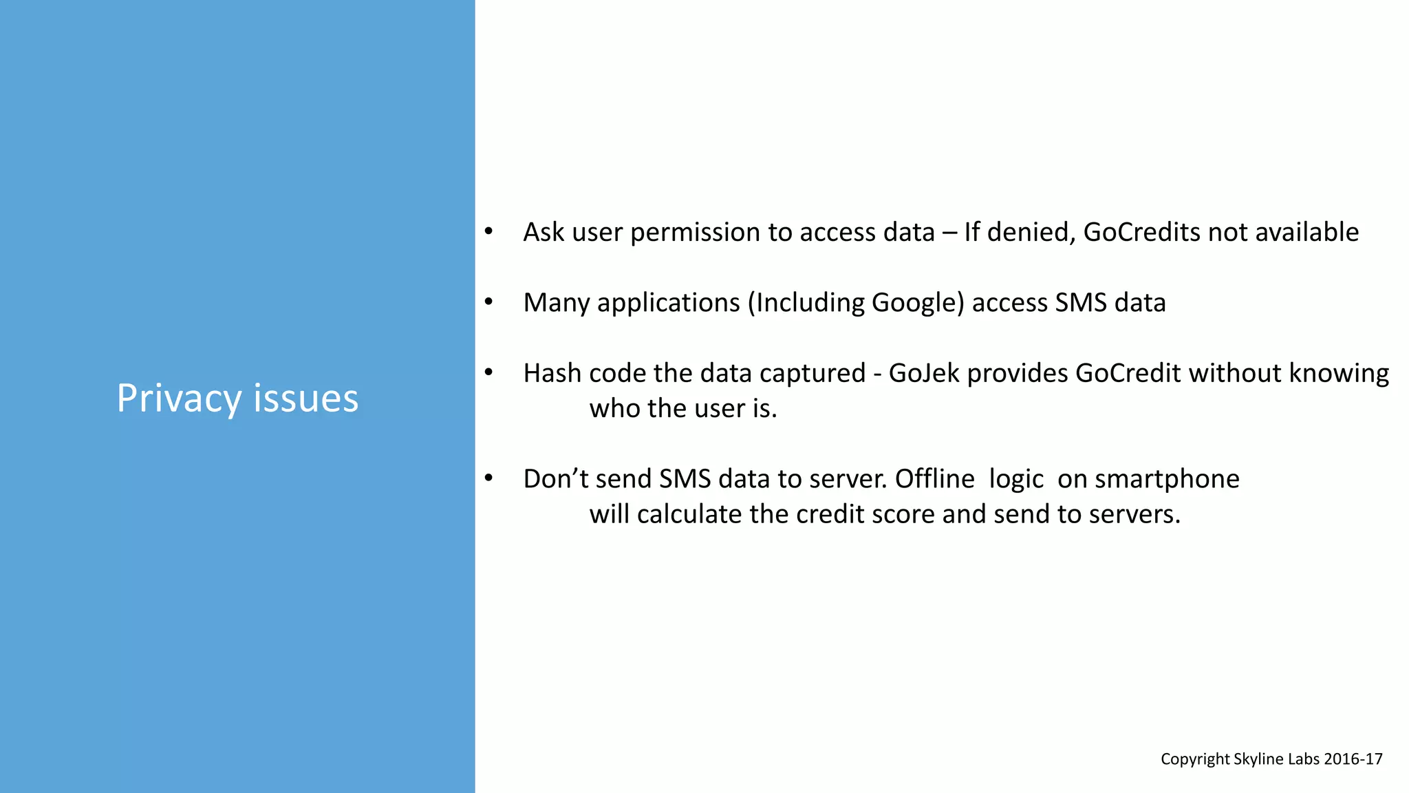 Privacy issues
• Ask user permission to access data – If denied, GoCredits not available
• Many applications (Including Google) access SMS data
• Hash code the data captured - GoJek provides GoCredit without knowing
who the user is.
• Don’t send SMS data to server. Offline logic on smartphone
will calculate the credit score and send to servers.
Copyright Skyline Labs 2016-17
 