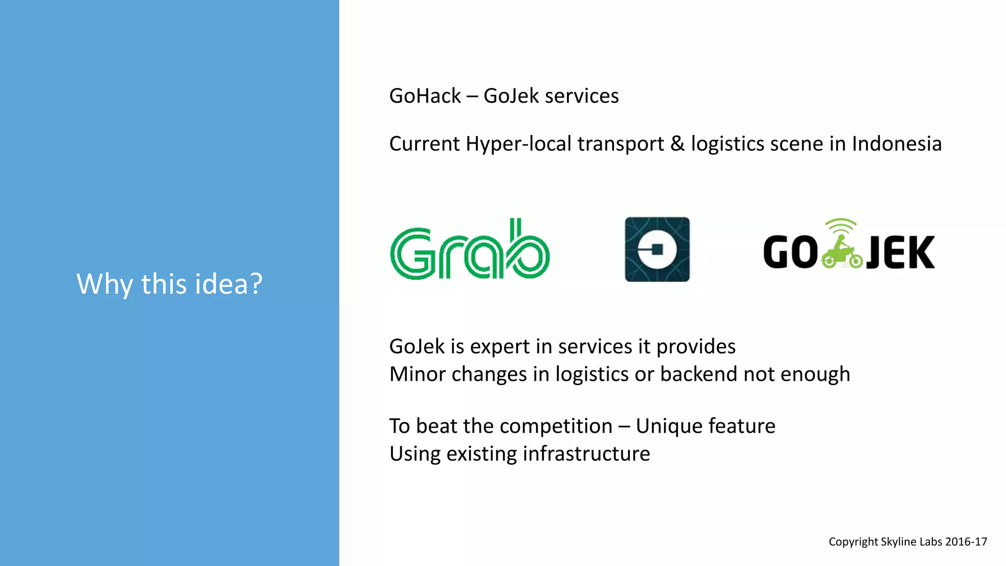 Why this idea?
GoHack – GoJek services
Current Hyper-local transport & logistics scene in Indonesia
GoJek is expert in services it provides
Minor changes in logistics or backend not enough
To beat the competition – Unique feature
Using existing infrastructure
Copyright Skyline Labs 2016-17
 