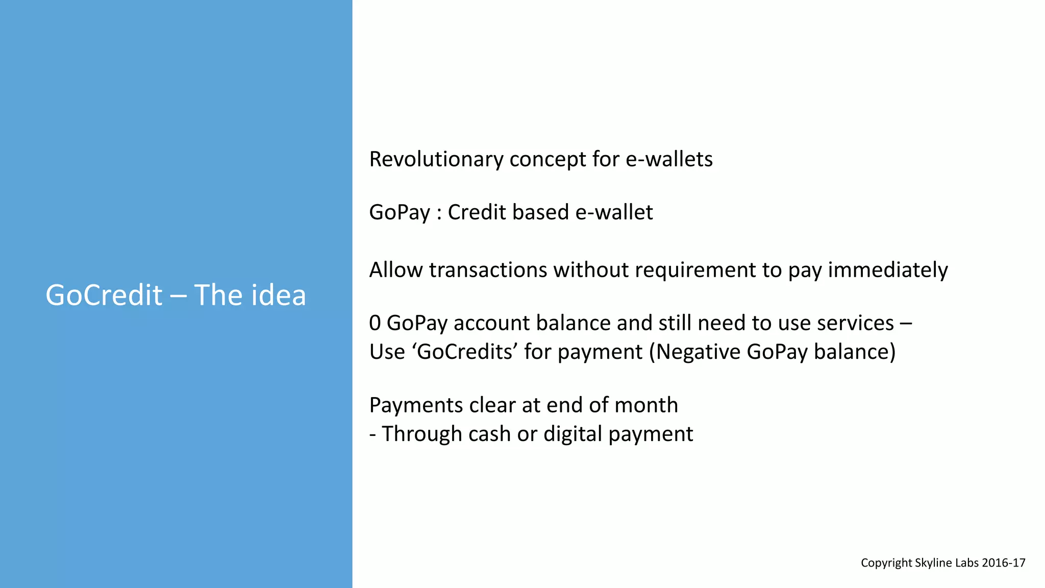 GoCredit – The idea
GoPay : Credit based e-wallet
Revolutionary concept for e-wallets
Allow transactions without requirement to pay immediately
0 GoPay account balance and still need to use services –
Use ‘GoCredits’ for payment (Negative GoPay balance)
Payments clear at end of month
- Through cash or digital payment
Copyright Skyline Labs 2016-17
 