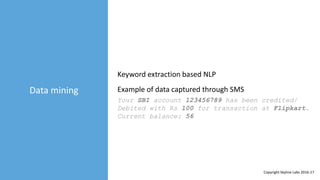 Data mining
Keyword extraction based NLP
Your SBI account 123456789 has been credited/
Debited with Rs 100 for transaction at Flipkart.
Current balance: 56
Example of data captured through SMS
Copyright Skyline Labs 2016-17
 