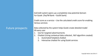 Future prospects
GoCredit system opens up a completely new potential domain
For GoJek (PayTM Bank – GoJEK bank)
Credit score as a service – Use the calculated credit score for enabling
Various services
Data collected by the system helps GoJek create detailed model
Of every user
1. Use for targeted advertisements
2. Chatbot (Using contextual data collected , NLP algorithm created)
1. Automated helpdesk chatbot
2. Interactive chatbot for using GoJek services
Copyright Skyline Labs 2016-17
 