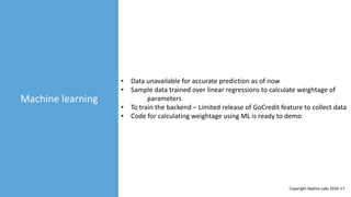 Machine learning
• Data unavailable for accurate prediction as of now
• Sample data trained over linear regressions to calculate weightage of
parameters
• To train the backend – Limited release of GoCredit feature to collect data
• Code for calculating weightage using ML is ready to demo
Copyright Skyline Labs 2016-17
 