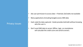Privacy issues
• Ask user permission to access data – If denied, GoCredits not available
• Many applications (Including Google) access SMS data
• Hash code the data captured - GoJek provides GoCredit without knowing
who the user is.
• Don’t send SMS data to server. Offline logic on smartphone
will calculate the credit score and send to servers.
Copyright Skyline Labs 2016-17
 