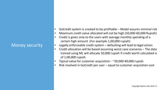 Money security
• GoCredit system is created to be profitable – Model assures minimal risk
• Maximum credit value allocated will not be high (50,000-60,000 Rupiah)
• Credit is given only to the users with average monthly spending of a
certain high amount (For example 1,00,000 rupiah)
• Legally enforceable credit system – defaulting will lead to legal action
• Credit allocation will be based assuming worst case scenarios – The data
trained using ML will allocate 50,000 rupiah if credit worth calculated is
of 1,00,000 rupiah.
• Typical value for customer acquisition - ~30,000-40,000 rupiah.
• Risk involved in GoCredit per user – equal to customer acquisition cost
Copyright Skyline Labs 2016-17
 