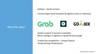 Why this idea?
GoHack – GoJek services
Current Hyper-local transport & logistics scene in Indonesia
GoJek is expert in services it provides
Minor changes in logistics or backend not enough
To beat the competition – Unique feature
Using existing infrastructure
Copyright Skyline Labs 2016-17
 
