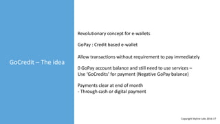 GoCredit – The idea
GoPay : Credit based e-wallet
Revolutionary concept for e-wallets
Allow transactions without requirement to pay immediately
0 GoPay account balance and still need to use services –
Use ‘GoCredits’ for payment (Negative GoPay balance)
Payments clear at end of month
- Through cash or digital payment
Copyright Skyline Labs 2016-17
 